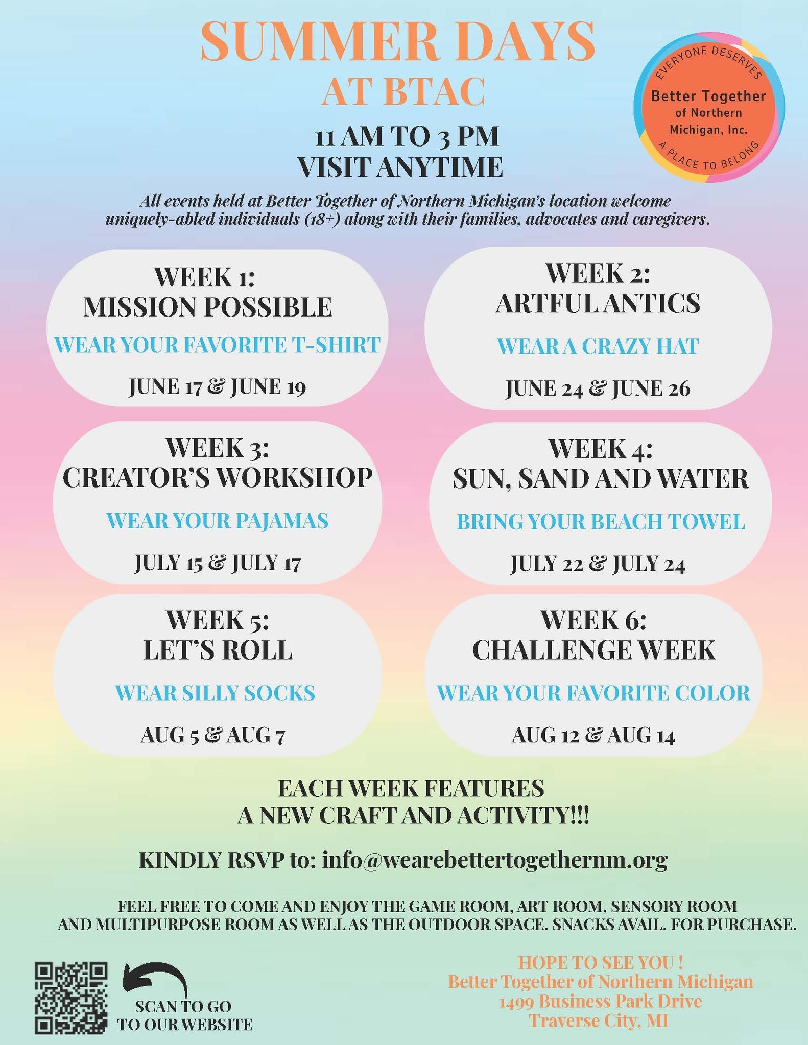 SUMMER DAYS  AT BTAC  WEEK 2: ARTFUL ANTICS WEAR A CRAZY HAT JUNE 24 & JUNE 26  WEEK 3:  CREATOR’S WORKSHOP WEAR YOUR PAJAMAS JULY 15 & JULY 17  WEEK 4:  SUN, SAND AND WATER BRING YOUR BEACH TOWEL JULY 22 & JULY 24  WEEK 5: LET’S ROLL WEAR SILLY SOCKS AUG 5 & AUG 7  WEEK 6:  CHALLENGE WEEK WEAR YOUR FAVORITE COLOR  AUG 12 & AUG 14  11 AM TO 3 PM VISIT ANYTIME  EACH WEEK FEATURES A NEW CRAFT AND ACTIVITY!!!  WEEK 1:  MISSION POSSIBLE  FEEL FREE TO COME AND ENJOY THE GAME ROOM, ART ROOM, SENSORY ROOM AND MULTIPURPOSE ROOM AS WELL AS THE OUTDOOR SPACE. SNACKS AVAIL. FOR PURCHASE.